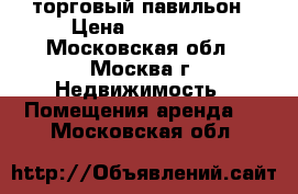 торговый павильон › Цена ­ 120 000 - Московская обл., Москва г. Недвижимость » Помещения аренда   . Московская обл.